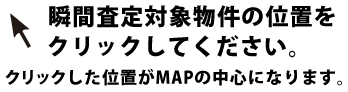 　瞬間査定対象物件の位置をクリックしてください。クリックした位置がMAPの中心になります。